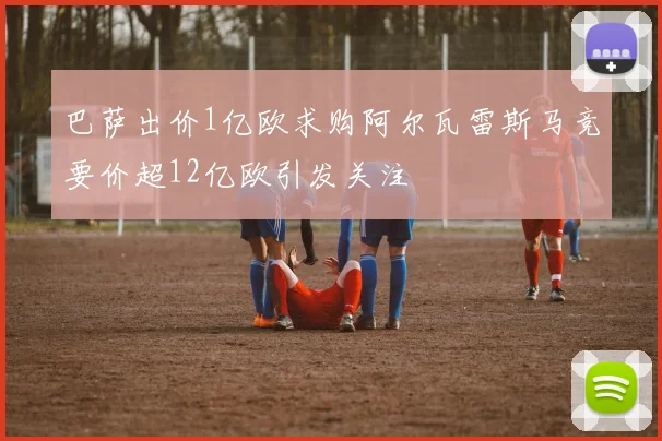巴萨出价1亿欧求购阿尔瓦雷斯马竞要价超12亿欧引发关注