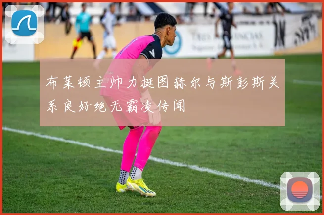 布莱顿主帅力挺图赫尔与斯彭斯关系良好绝无霸凌传闻