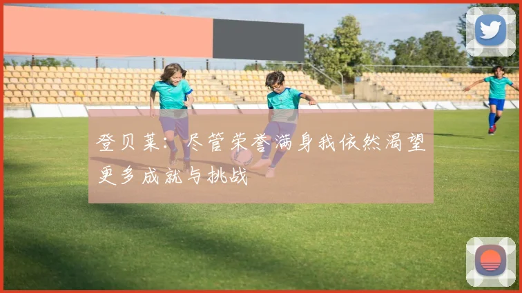 登贝莱：尽管荣誉满身我依然渴望更多成就与挑战