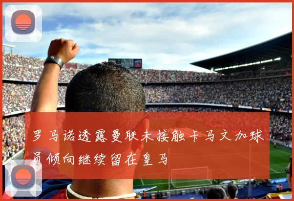 罗马诺透露曼联未接触卡马文加球员倾向继续留在皇马