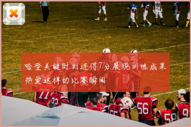 哈登关键时刻连得7分展现训练成果热爱这样的比赛瞬间