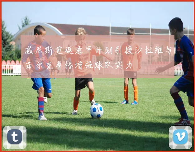 威尼斯重返意甲计划引援沙拉维与菲尔克鲁格增强球队实力