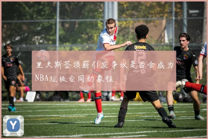 里夫斯签顶薪引发争议是否会成为NBA垃圾合同的象征