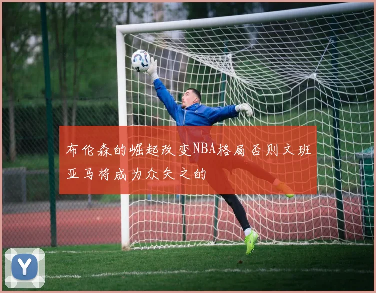 布伦森的崛起改变NBA格局否则文班亚马将成为众矢之的
