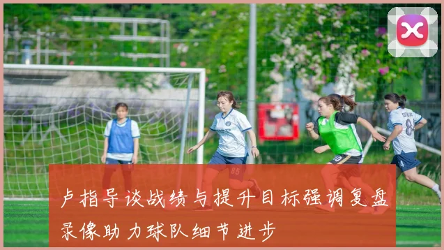 卢指导谈战绩与提升目标强调复盘录像助力球队细节进步