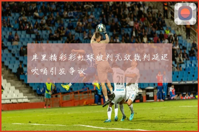库里精彩彩虹球被判无效裁判延迟吹哨引发争议