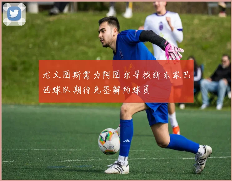 尤文图斯需为阿图尔寻找新东家巴西球队期待免签解约球员