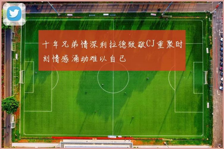 十年兄弟情深利拉德致敬CJ重聚时刻情感涌动难以自已