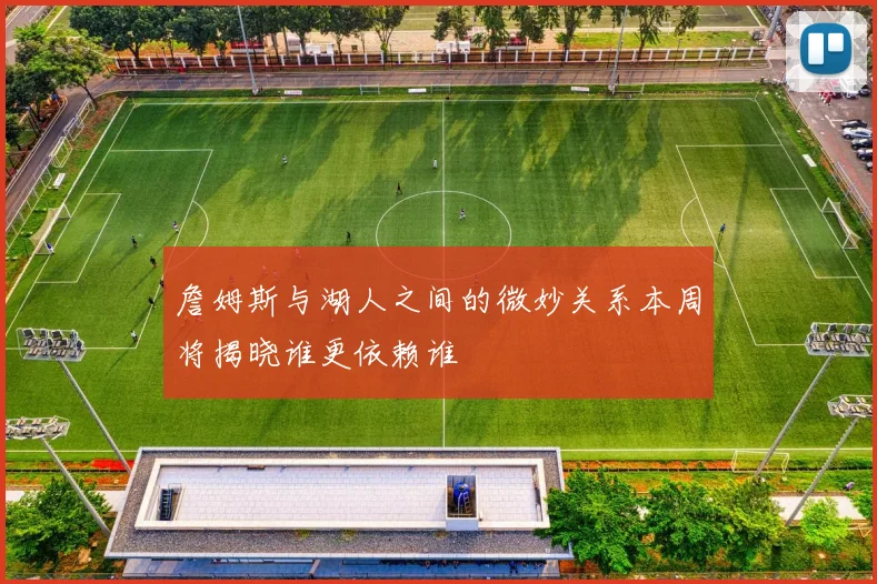 詹姆斯与湖人之间的微妙关系本周将揭晓谁更依赖谁