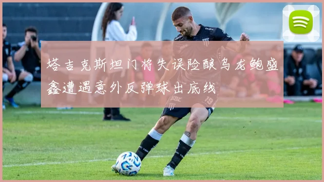 塔吉克斯坦门将失误险酿乌龙鲍盛鑫遭遇意外反弹球出底线