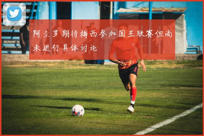 阿圭罗期待梅西参加国王联赛但尚未进行具体讨论