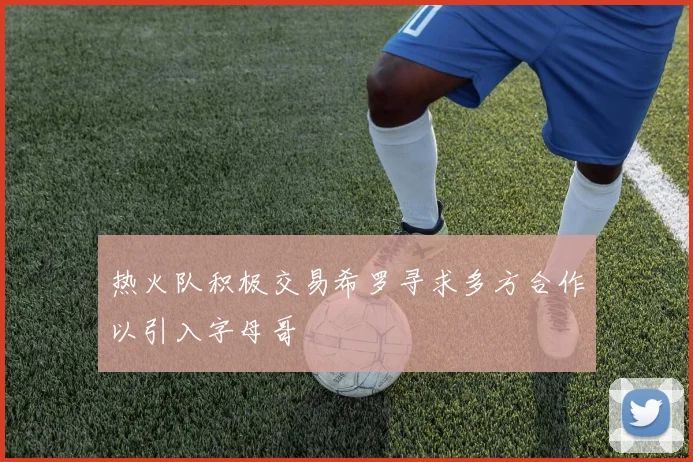 热火队积极交易希罗寻求多方合作以引入字母哥