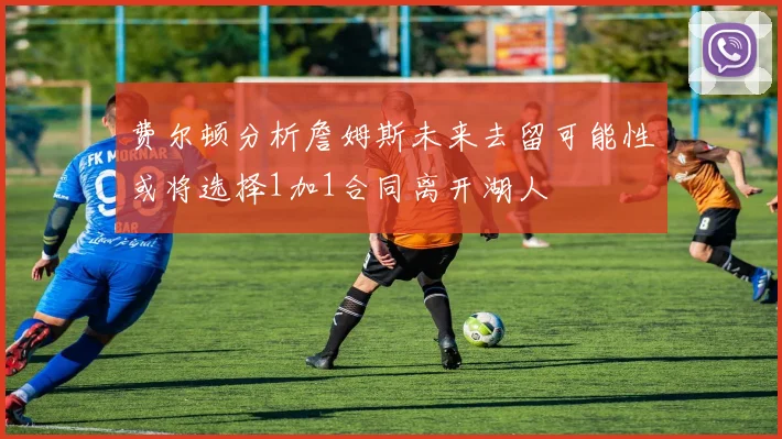 费尔顿分析詹姆斯未来去留可能性或将选择1加1合同离开湖人